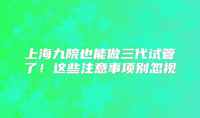上海九院也能做三代试管了！这些注意事项别忽视