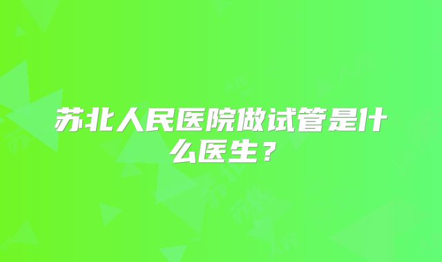 苏北人民医院做试管是什么医生?
