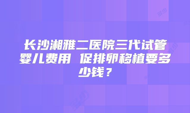 长沙湘雅二医院三代试管婴儿费用 促排卵移植要多少钱？