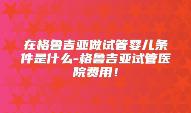 在格鲁吉亚做试管婴儿条件是什么-格鲁吉亚试管医院费用!