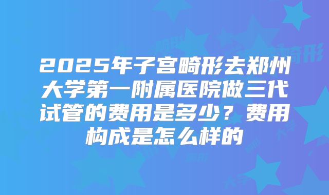 2025年子宫畸形去郑州大学第一附属医院做三代试管的费用是多少?费用构成是怎么样的