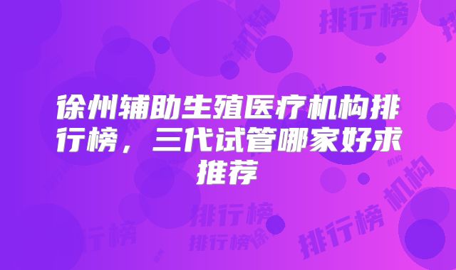 徐州辅助生殖医疗机构排行榜，三代试管哪家好求推荐