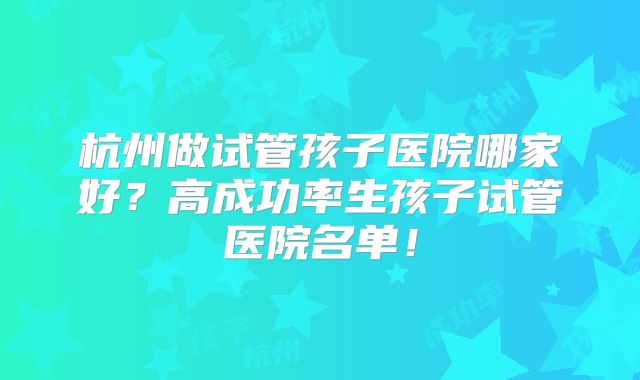 杭州做试管孩子医院哪家好？高成功率生孩子试管医院名单！