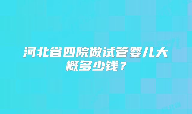 河北省四院做试管婴儿大概多少钱？