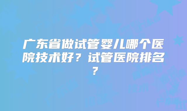广东省做试管婴儿哪个医院技术好？试管医院排名？