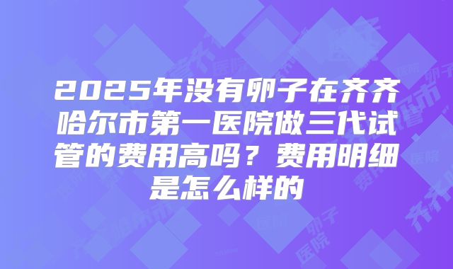 2025年没有卵子在齐齐哈尔市第一医院做三代试管的费用高吗?费用明细是怎么样的