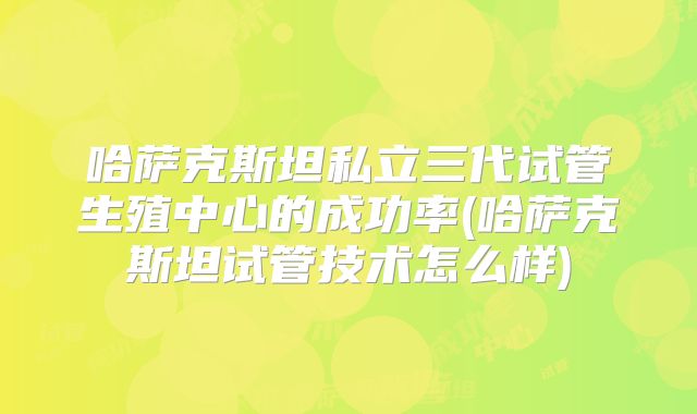 哈萨克斯坦私立三代试管生殖中心的成功率(哈萨克斯坦试管技术怎么样)