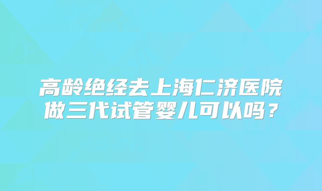 高龄绝经去上海仁济医院做三代试管婴儿可以吗？