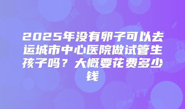 2025年没有卵子可以去运城市中心医院做试管生孩子吗?大概要花费多少钱