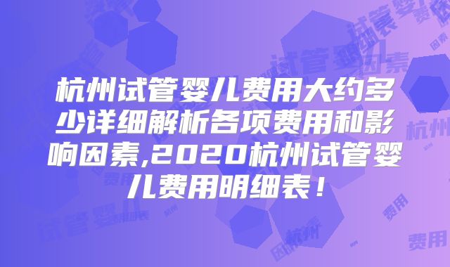 杭州试管婴儿费用大约多少详细解析各项费用和影响因素,2020杭州试管婴儿费用明细表!