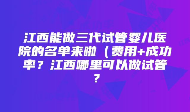 江西能做三代试管婴儿医院的名单来啦(费用+成功率?江西哪里可以做试管?