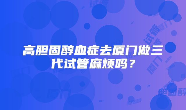 高胆固醇血症去厦门做三代试管麻烦吗？