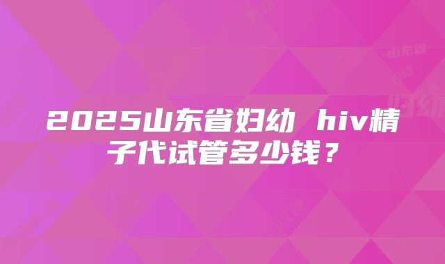 2025山东省妇幼 hiv精子代试管多少钱?