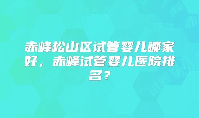 赤峰松山区试管婴儿哪家好，赤峰试管婴儿医院排名？