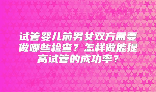 试管婴儿前男女双方需要做哪些检查？怎样做能提高试管的成功率？
