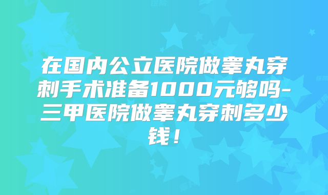 在国内公立医院做睾丸穿刺手术准备1000元够吗-三甲医院做睾丸穿刺多少钱！