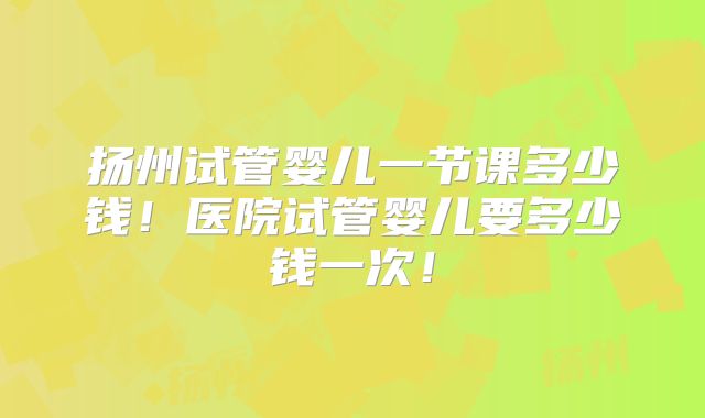 扬州试管婴儿一节课多少钱!医院试管婴儿要多少钱一次!