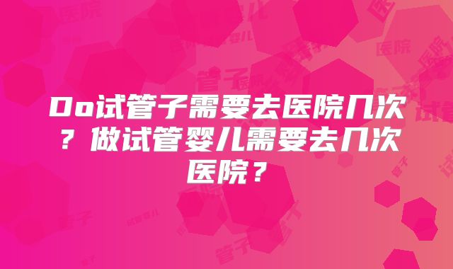 Do试管子需要去医院几次?做试管婴儿需要去几次医院?