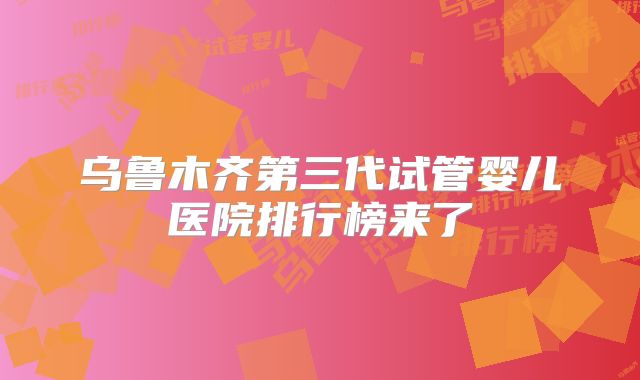 乌鲁木齐第三代试管婴儿医院排行榜来了