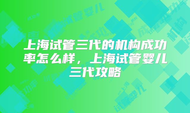 上海试管三代的机构成功率怎么样,上海试管婴儿三代攻略