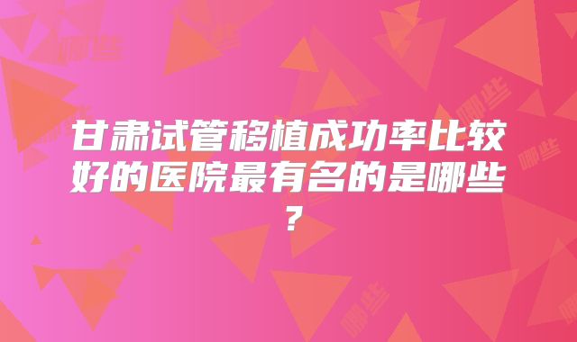 甘肃试管移植成功率比较好的医院最有名的是哪些?