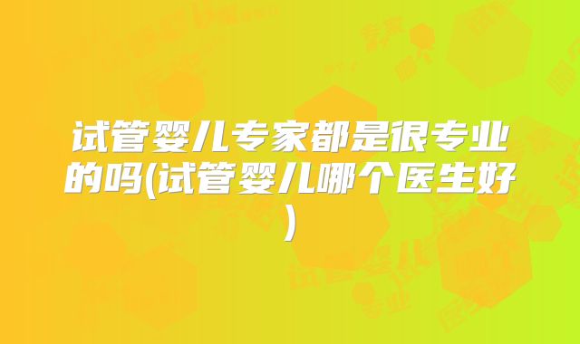 试管婴儿专家都是很专业的吗(试管婴儿哪个医生好)