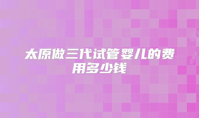 太原做三代试管婴儿的费用多少钱