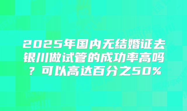 2025年国内无结婚证去银川做试管的成功率高吗？可以高达百分之50%