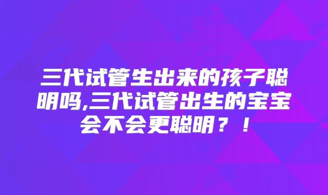 三代试管生出来的孩子聪明吗,三代试管出生的宝宝会不会更聪明？！