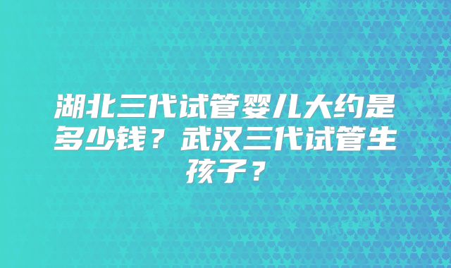 湖北三代试管婴儿大约是多少钱?武汉三代试管生孩子?
