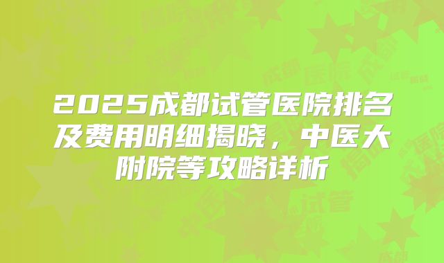 2025成都试管医院排名及费用明细揭晓，中医大附院等攻略详析
