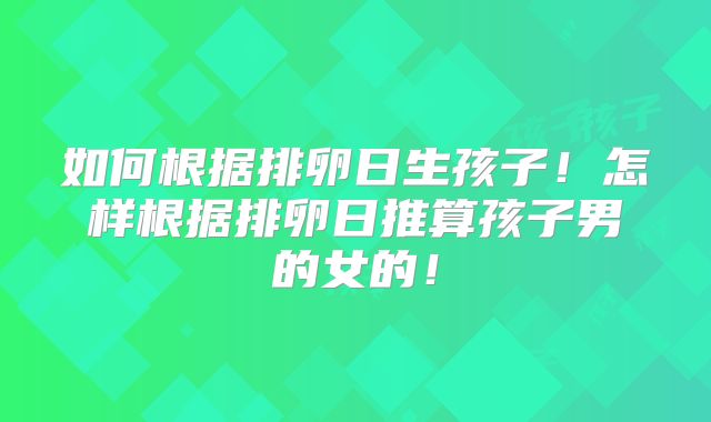 如何根据排卵日生孩子！怎样根据排卵日推算孩子男的女的！