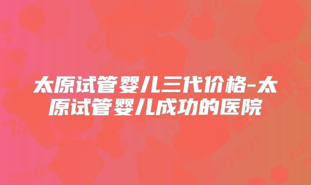 太原试管婴儿三代价格-太原试管婴儿成功的医院