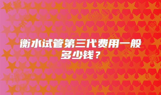 衡水试管第三代费用一般多少钱？