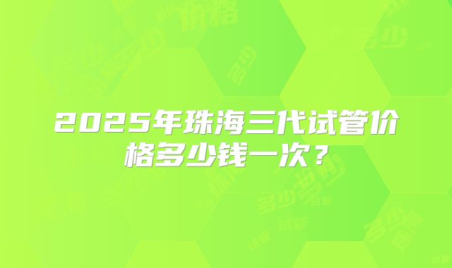 2025年珠海三代试管价格多少钱一次？