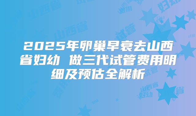 2025年卵巢早衰去山西省妇幼 做三代试管费用明细及预估全解析