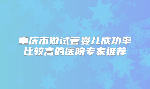 重庆市做试管婴儿成功率比较高的医院专家推荐