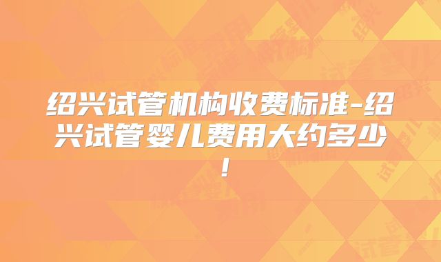 绍兴试管机构收费标准-绍兴试管婴儿费用大约多少！