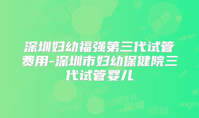 深圳妇幼福强第三代试管费用-深圳市妇幼保健院三代试管婴儿