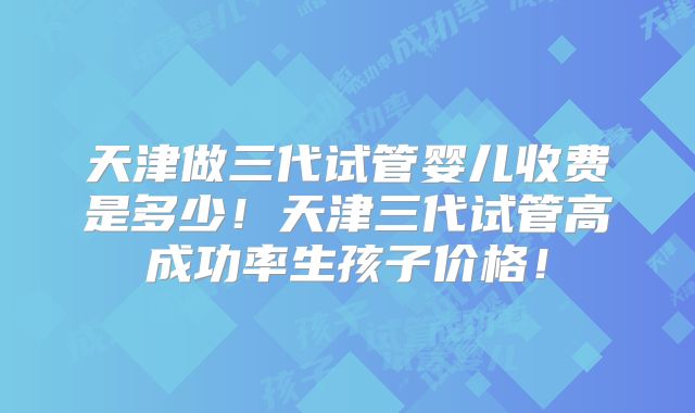 天津做三代试管婴儿收费是多少!天津三代试管高成功率生孩子价格!