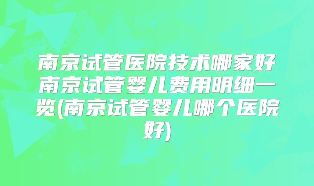 南京试管医院技术哪家好南京试管婴儿费用明细一览(南京试管婴儿哪个医院好)