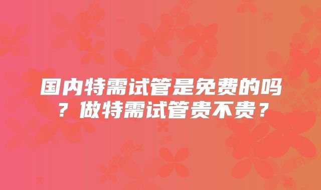 国内特需试管是免费的吗?做特需试管贵不贵?