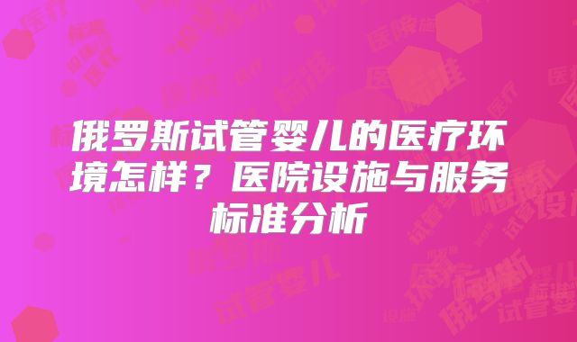 俄罗斯试管婴儿的医疗环境怎样?医院设施与服务标准分析