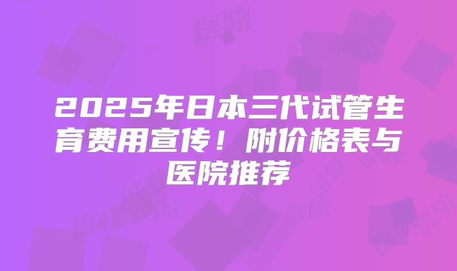 2025年日本三代试管生育费用宣传！附价格表与医院推荐