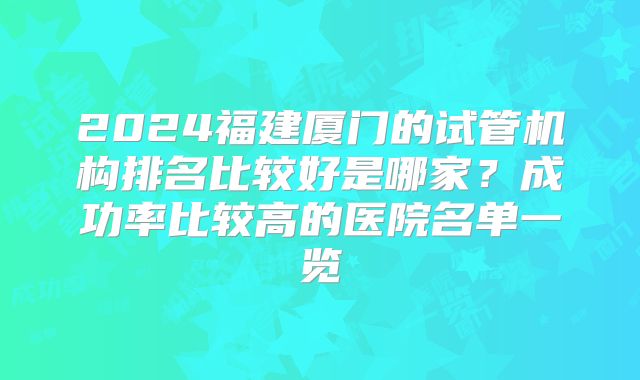 2024福建厦门的试管机构排名比较好是哪家?成功率比较高的医院名单一览