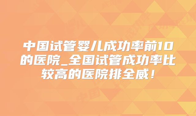 中国试管婴儿成功率前10的医院_全国试管成功率比较高的医院排全威!