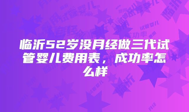 临沂52岁没月经做三代试管婴儿费用表，成功率怎么样