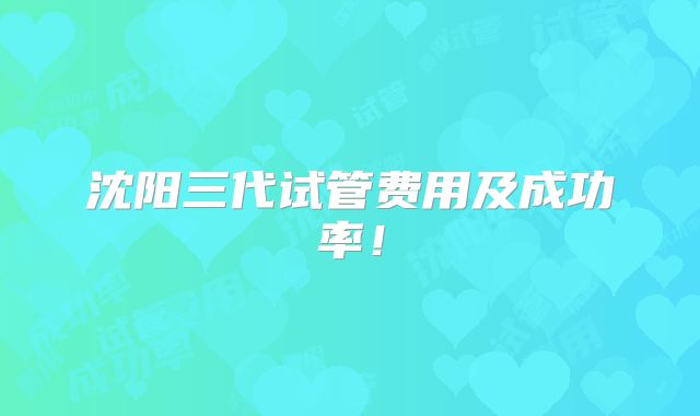 沈阳三代试管费用及成功率!