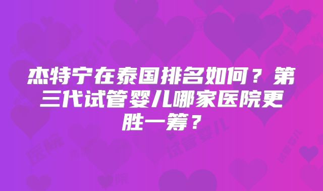 杰特宁在泰国排名如何？第三代试管婴儿哪家医院更胜一筹？