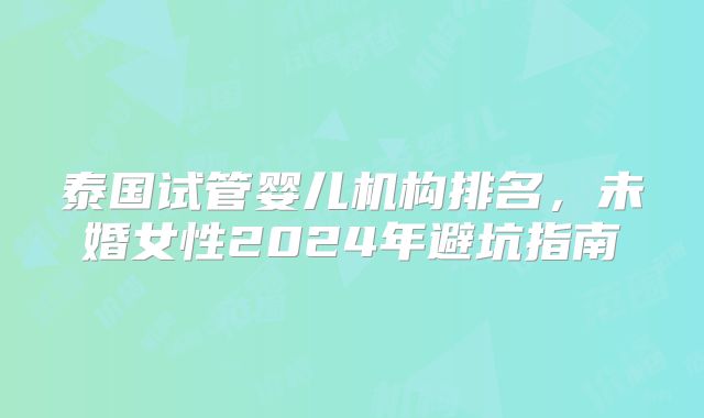 泰国试管婴儿机构排名，未婚女性2024年避坑指南